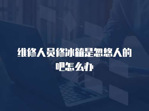 維修人員修冰箱是忽悠人的吧怎么辦