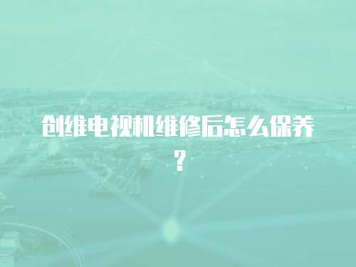 創(chuàng)維電視機(jī)維修后怎么保養(yǎng)？