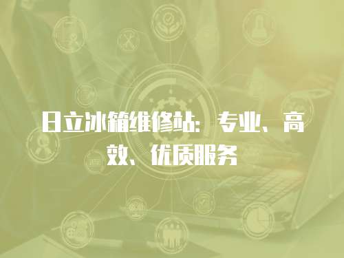 日立冰箱維修站：專業(yè)、高效、優(yōu)質(zhì)服務