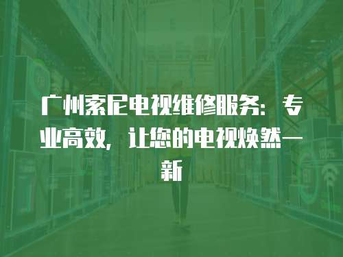 廣州索尼電視維修服務：專業高效，讓您的電視煥然一新