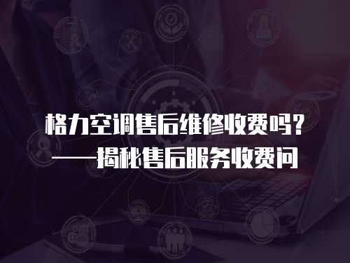  格力空調售后維修收費嗎？——揭秘售后服務收費問