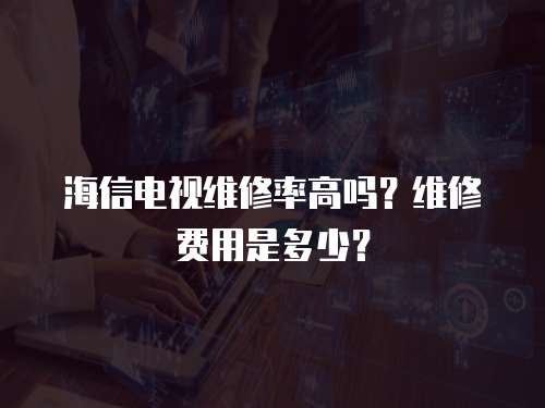 海信電視維修率高嗎？維修費用是多少？