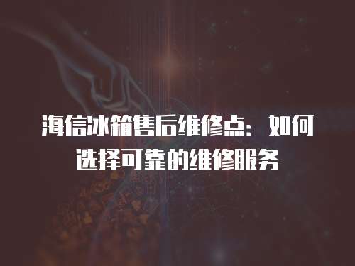 海信冰箱售后維修點：如何選擇可靠的維修服務