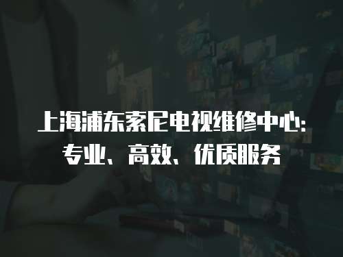 上海浦東索尼電視維修中心：專業、高效、優質服務