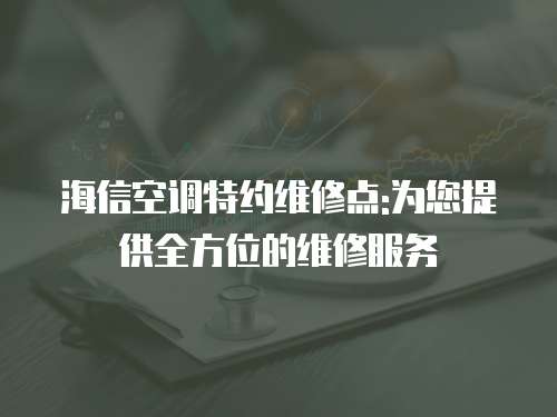 海信空調特約維修點:為您提供全方位的維修服務