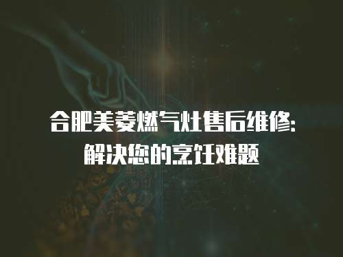 合肥美菱燃氣灶售后維修：解決您的烹飪難題