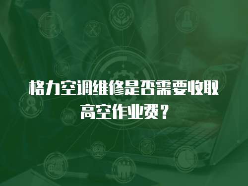 格力空調維修是否需要收取高空作業費？