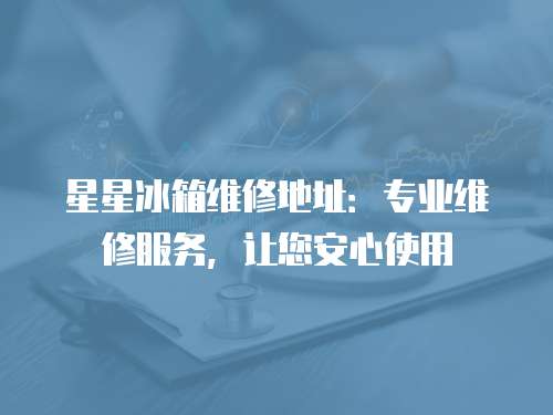 星星冰箱維修地址：專業(yè)維修服務(wù)，讓您安心使用