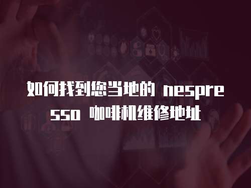 如何找到您當地的 nespresso 咖啡機維修地址