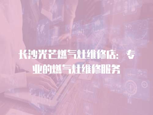 長沙光芒燃氣灶維修店：專業的燃氣灶維修服務