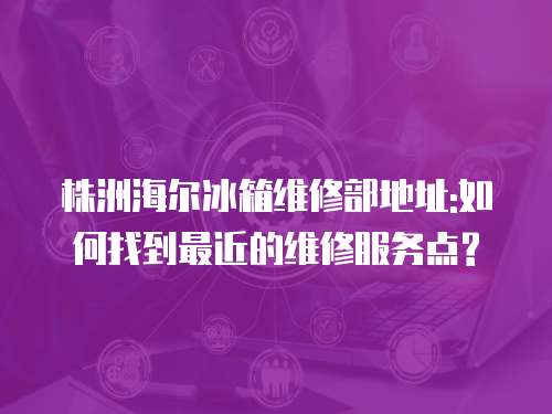 株洲海爾冰箱維修部地址:如何找到最近的維修服務(wù)點(diǎn)?