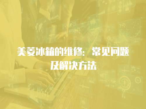 美菱冰箱的維修：常見問題及解決方法