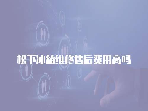 松下冰箱維修售后費用高嗎