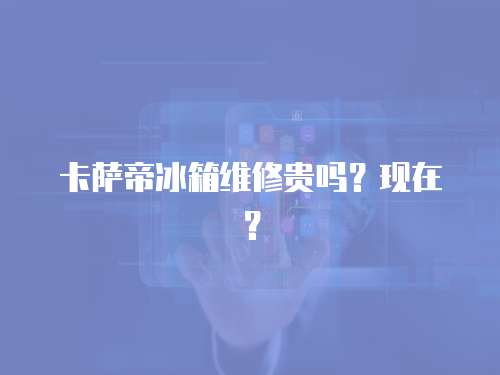 卡薩帝冰箱維修貴嗎？現在？