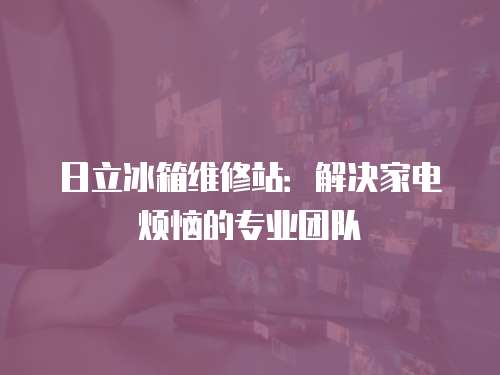 日立冰箱維修站：解決家電煩惱的專業(yè)團隊