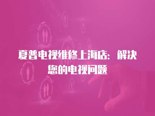夏普電視維修上海店：解決您的電視問題