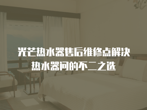 光芒熱水器售后維修點(diǎn)解決熱水器問(wèn)的不二之選