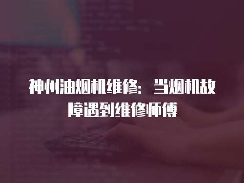 神州油煙機維修：當煙機故障遇到維修師傅