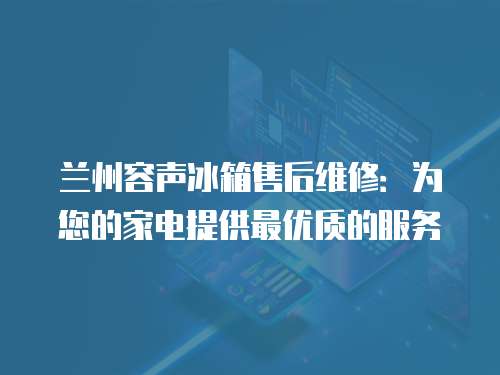 蘭州容聲冰箱售后維修：為您的家電提供最優(yōu)質(zhì)的服務(wù)