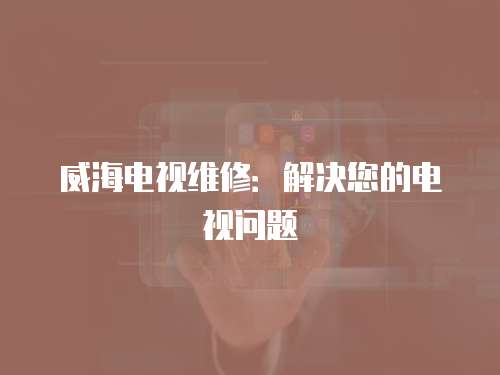 威海電視維修：解決您的電視問題