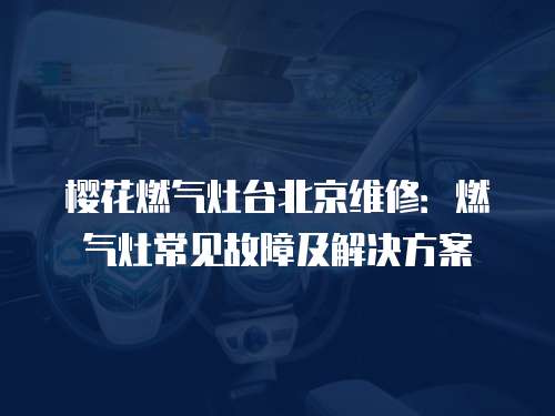 櫻花燃氣灶臺北京維修：燃氣灶常見故障及解決方案