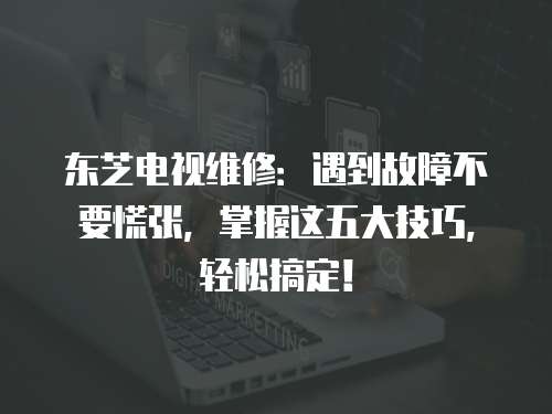 東芝電視維修：遇到故障不要慌張，掌握這五大技巧，輕松搞定！