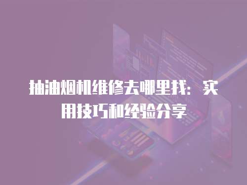 抽油煙機(jī)維修去哪里找：實(shí)用技巧和經(jīng)驗(yàn)分享