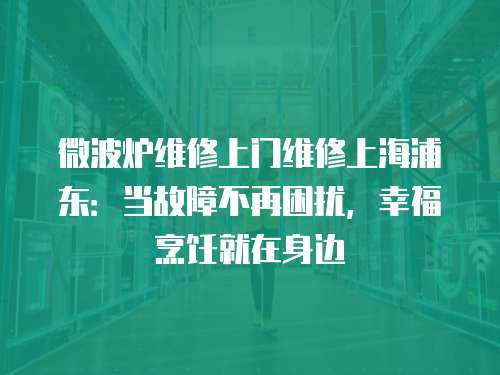 微波爐維修上門維修上海浦東：當故障不再困擾，幸福烹飪就在身邊