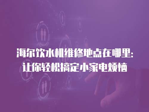海爾飲水機維修地點在哪里：讓你輕松搞定小家電煩惱