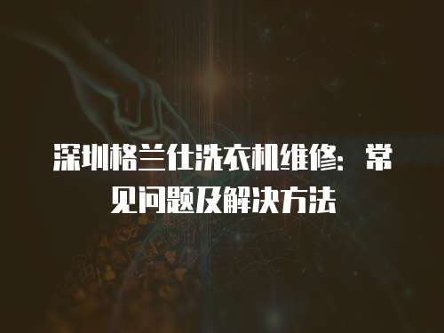 深圳格蘭仕洗衣機維修：常見問題及解決方法