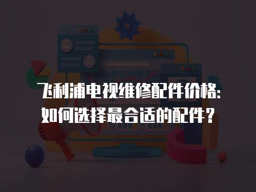 飛利浦電視維修配件價格：如何選擇最合適的配件？