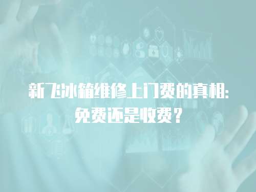 新飛冰箱維修上門費的真相：免費還是收費？