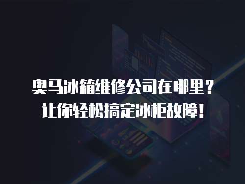 奧馬冰箱維修公司在哪里？讓你輕松搞定冰柜故障！