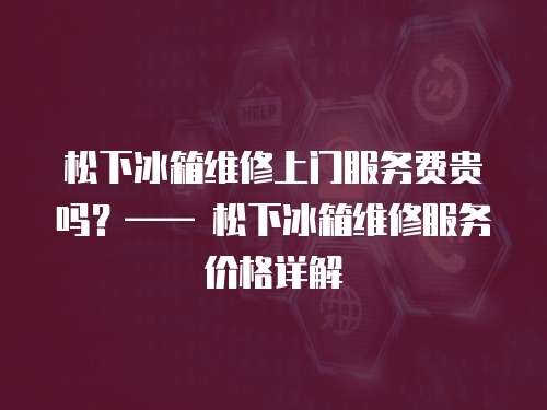 松下冰箱維修上門服務費貴嗎？—— 松下冰箱維修服務價格詳解