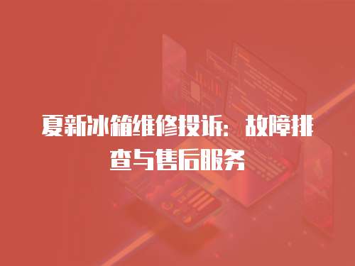 夏新冰箱維修投訴：故障排查與售后服務(wù)