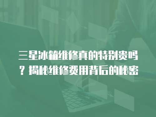 三星冰箱維修真的特別貴嗎？揭秘維修費用背后的秘密
