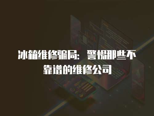 冰箱維修騙局：警惕那些不靠譜的維修公司