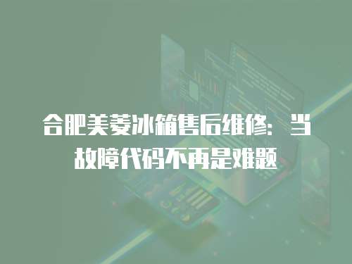 合肥美菱冰箱售后維修：當故障代碼不再是難題