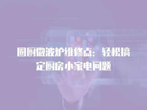 圈廚微波爐維修點：輕松搞定廚房小家電問題