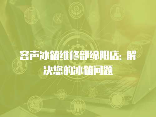 容聲冰箱維修部綿陽(yáng)店: 解決您的冰箱問(wèn)題