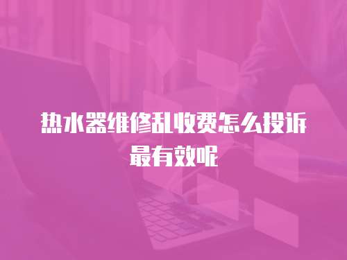 熱水器維修亂收費怎么投訴最有效呢