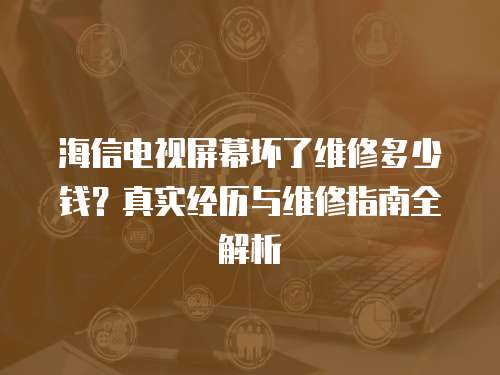 海信電視屏幕壞了維修多少錢？真實經歷與維修指南全解析