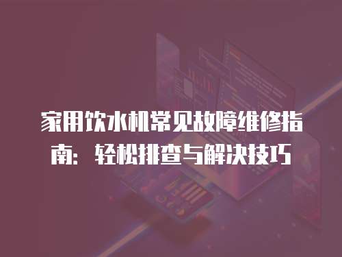 家用飲水機常見故障維修指南：輕松排查與解決技巧