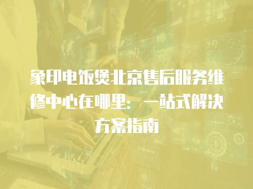 象印電飯煲北京售后服務維修中心在哪里：一站式解決方案指南