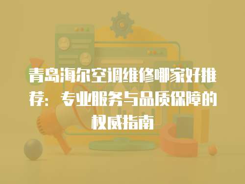 青島海爾空調(diào)維修哪家好推薦：專業(yè)服務(wù)與品質(zhì)保障的權(quán)威指南