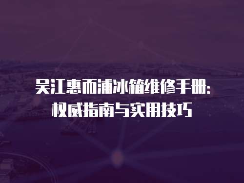 吳江惠而浦冰箱維修手冊：權(quán)威指南與實(shí)用技巧