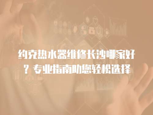 約克熱水器維修長沙哪家好？專業(yè)指南助您輕松選擇