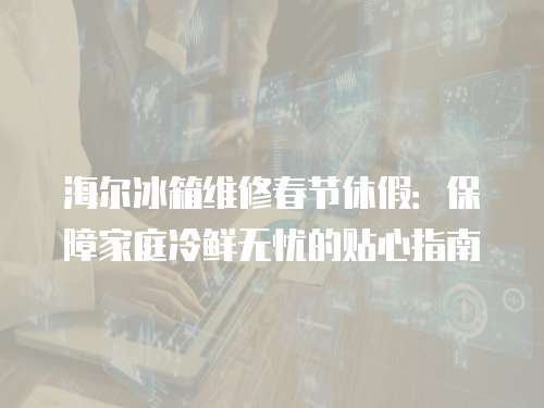 海爾冰箱維修春節休假：保障家庭冷鮮無憂的貼心指南