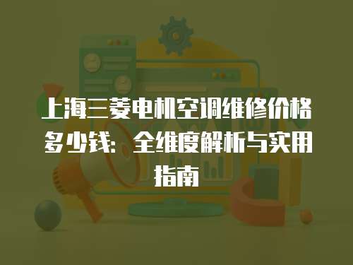 上海三菱電機空調維修價格多少錢：全維度解析與實用指南