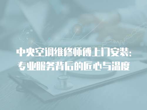 中央空調維修師傅上門安裝：專業服務背后的匠心與溫度